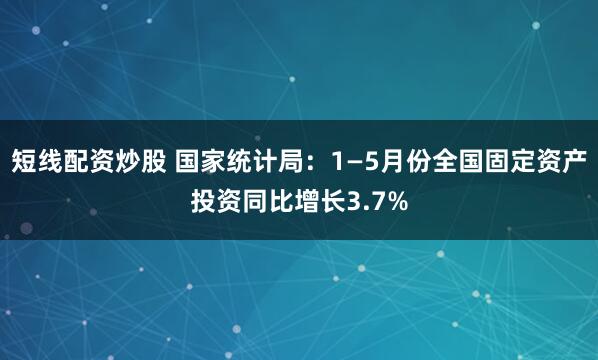 短线配资炒股 国家统计局：1—5月份全国固定资产投资同比增长3.7%