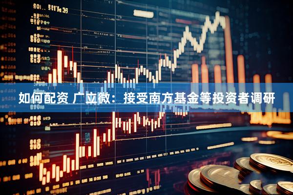 如何配资 广立微：接受南方基金等投资者调研