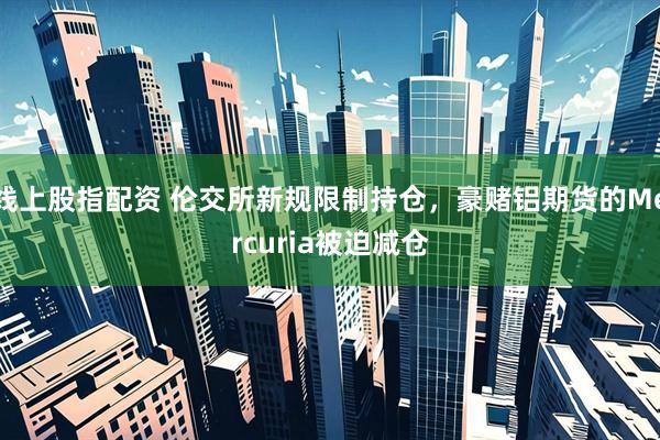 线上股指配资 伦交所新规限制持仓，豪赌铝期货的Mercuria被迫减仓