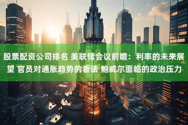 股票配资公司排名 美联储会议前瞻：利率的未来展望 官员对通胀趋势的看法 鲍威尔面临的政治压力