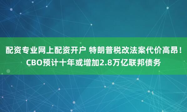 配资专业网上配资开户 特朗普税改法案代价高昂！CBO预计十年或增加2.8万亿联邦债务