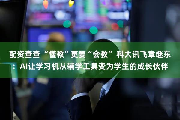 配资查查 “懂教”更要“会教” 科大讯飞章继东：AI让学习机从辅学工具变为学生的成长伙伴