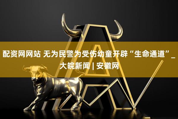 配资网网站 无为民警为受伤幼童开辟“生命通道”_大皖新闻 | 安徽网