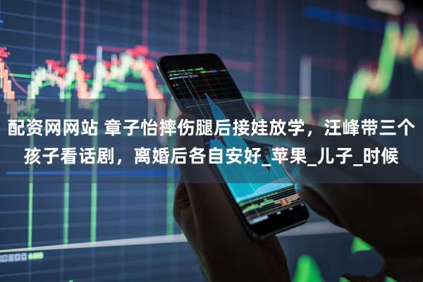配资网网站 章子怡摔伤腿后接娃放学，汪峰带三个孩子看话剧，离婚后各自安好_苹果_儿子_时候