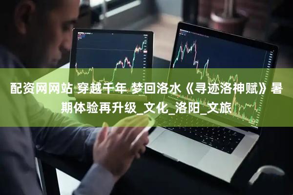 配资网网站 穿越千年 梦回洛水《寻迹洛神赋》暑期体验再升级_文化_洛阳_文旅