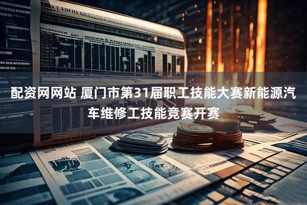 配资网网站 厦门市第31届职工技能大赛新能源汽车维修工技能竞赛开赛