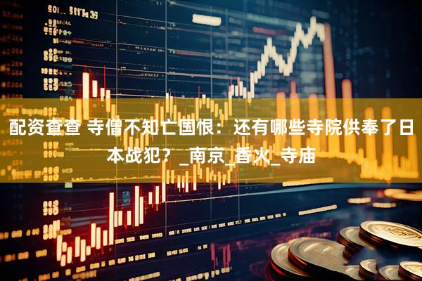 配资查查 寺僧不知亡国恨：还有哪些寺院供奉了日本战犯？_南京_香火_寺庙