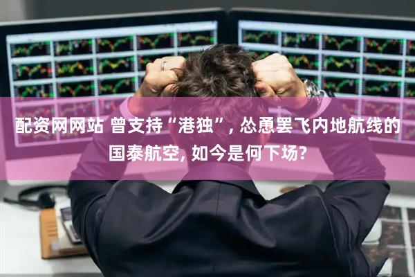 配资网网站 曾支持“港独”, 怂恿罢飞内地航线的国泰航空, 如今是何下场?