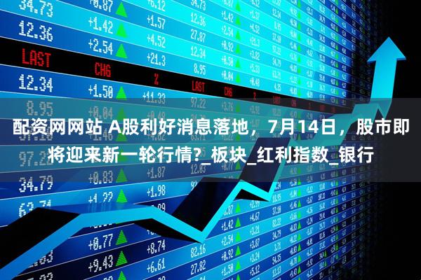 配资网网站 A股利好消息落地，7月14日，股市即将迎来新一轮行情?_板块_红利指数_银行