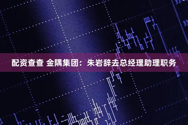 配资查查 金隅集团：朱岩辞去总经理助理职务