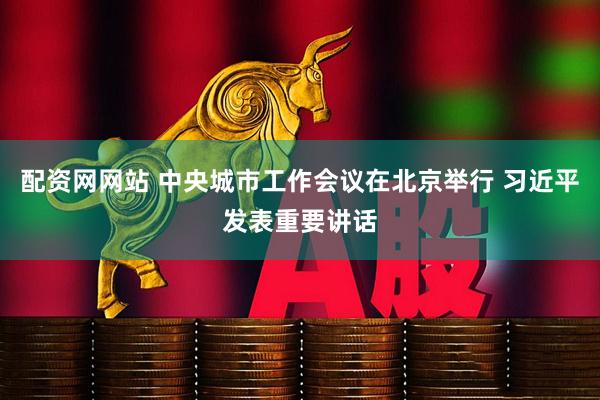 配资网网站 中央城市工作会议在北京举行 习近平发表重要讲话