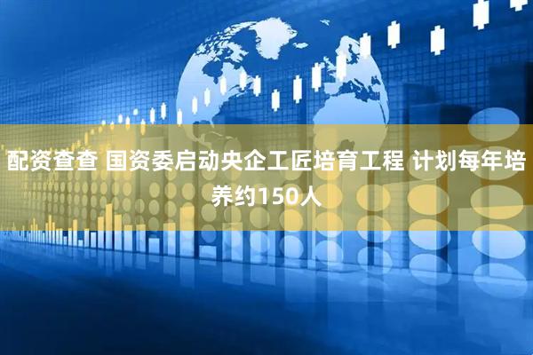 配资查查 国资委启动央企工匠培育工程 计划每年培养约150人