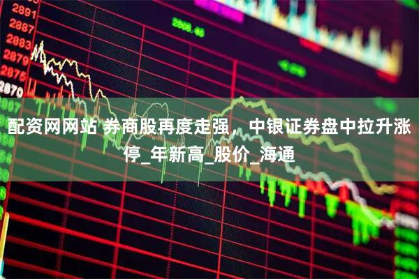 配资网网站 券商股再度走强，中银证券盘中拉升涨停_年新高_股价_海通