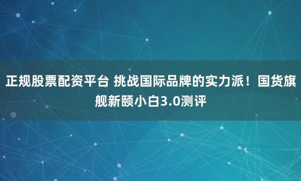 正规股票配资平台 挑战国际品牌的实力派！国货旗舰新颐小白3.0测评