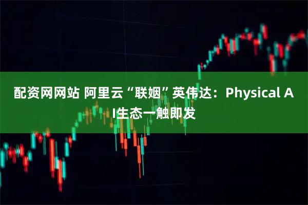 配资网网站 阿里云“联姻”英伟达：Physical AI生态一触即发