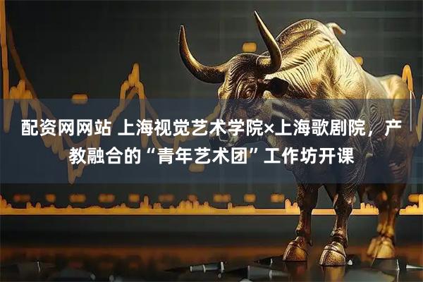 配资网网站 上海视觉艺术学院×上海歌剧院,产教融合的“青年艺术团”工作坊开课