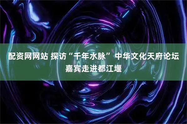 配资网网站 探访“千年水脉” 中华文化天府论坛嘉宾走进都江堰