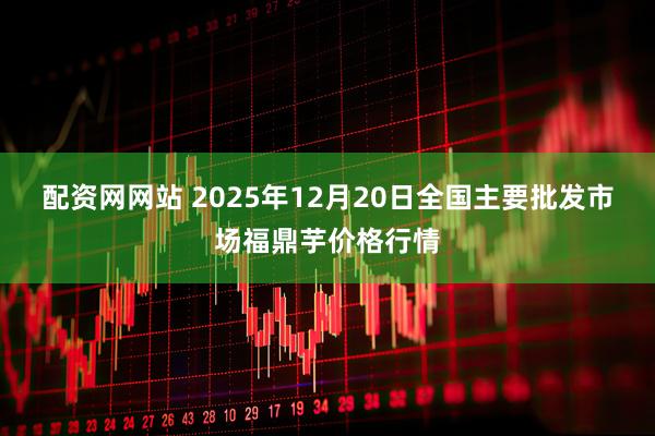 配资网网站 2025年12月20日全国主要批发市场福鼎芋价格行情
