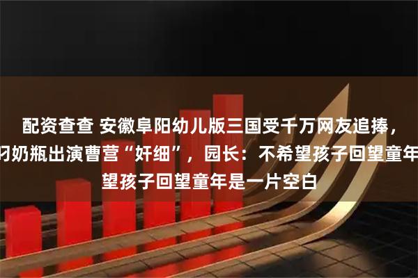 配资查查 安徽阜阳幼儿版三国受千万网友追捧,2岁小朋友叼奶瓶出演曹营“奸细”,园长:不希望孩子回望童年是一片空白
