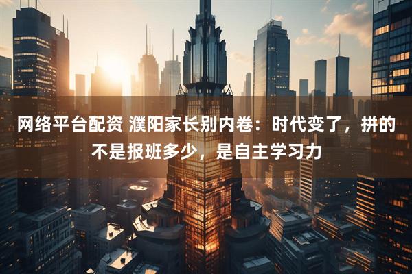 网络平台配资 濮阳家长别内卷：时代变了，拼的不是报班多少，是自主学习力