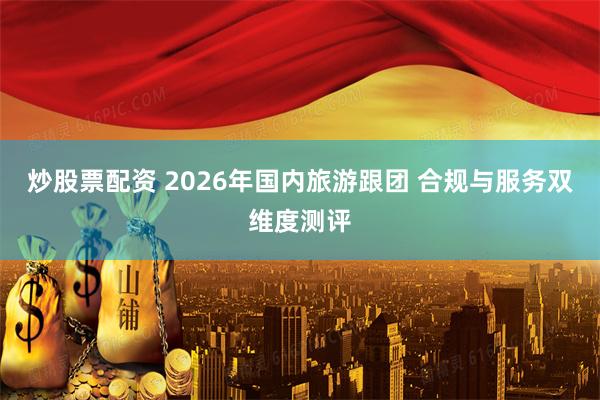 炒股票配资 2026年国内旅游跟团 合规与服务双维度测评