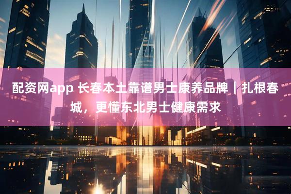 配资网app 长春本土靠谱男士康养品牌｜扎根春城，更懂东北男士健康需求