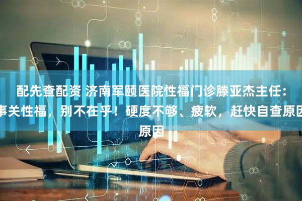 配先查配资 济南军颐医院性福门诊滕亚杰主任：事关性福，别不在乎！硬度不够、疲软，赶快自查原因