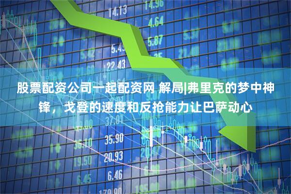 股票配资公司一起配资网 解局|弗里克的梦中神锋，戈登的速度和反抢能力让巴萨动心