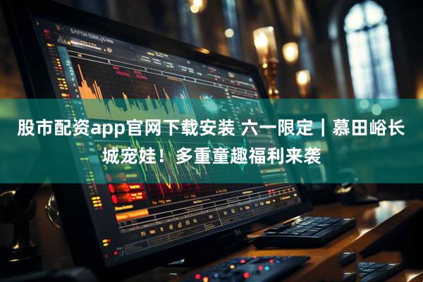 股市配资app官网下载安装 六一限定｜慕田峪长城宠娃！多重童趣福利来袭